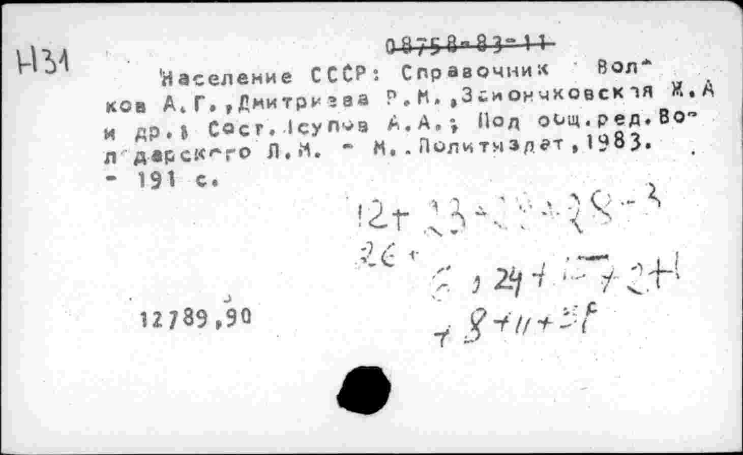 ﻿И У
0-875 в" 8 3
'Население ССОР: Справочник Вол* ков А.Г.,Дмитриева Р.К.,3гиончховскэя И.А и др.» Coer. Icynoa А.А.; Пол оищ.ред.Во-л дарск^го Л.М. ’ М..Политиздат,I9B3. ‘ 191 с.
!Zt /3	■’"
12789/90	g-tirt-vf